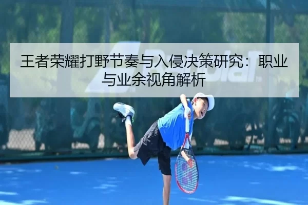 王者荣耀打野节奏与入侵决策研究：职业与业余视角解析